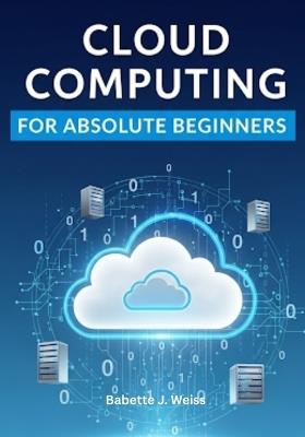 Cloud Computing for Absolute Beginners: Demystifying the Cloud: A No-Fluff Guide to Storing, Managing, and Securing Data Online - Babette J Weiss - cover