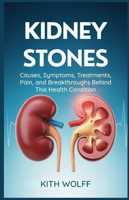Kidney Stones: Causes, Symptoms, Treatments, Pain, and Breakthroughs Behind This Health Condition - Kith Wolff - cover