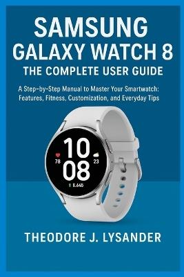 Samsung Galaxy Watch 8: THE COMPLETE USER GUIDE: A Step-by-Step Manual to Master Your Smartwatch: Features, Fitness, Customization, and Everyday Tips - Theodore J Lysander - cover