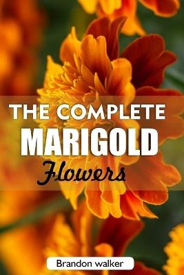 The complete Marigold flowers: The Ultimate Beginner's Guide to Growing, Caring for, and Harvesting Stunning marigold at Home and garden - Brandon Walker - cover