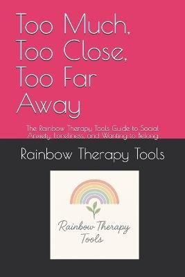 Too Much, Too Close, Too Far Away: The Rainbow Therapy Tools Guide to Social Anxiety, Loneliness, and Wanting to Belong - Rainbow Therapy Tools - cover