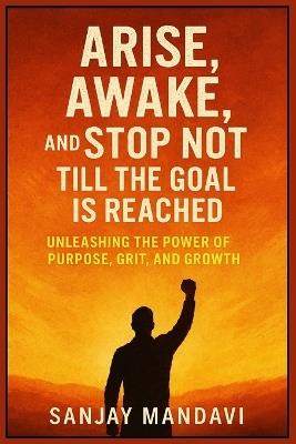 Arise, Awake, and Stop Not Till the Goal is Reached: Unleashing the Power of Purpose, Grit, and Growth - Sanjay Mandavi - cover