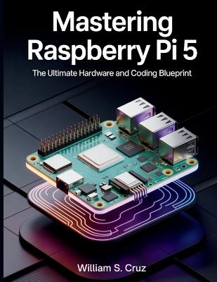 Mastering Raspberry Pi 5: The Ultimate Hardware and Coding Blueprint - William S Cruz - cover