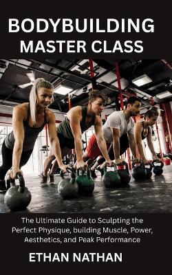 Bodybuilding Master Class: The Ultimate Guide to Sculpting the Perfect Physique, building Muscle, Power, Aesthetics, and Peak Performance - Ethan Nathan - cover