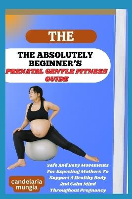 The Absolutely Beginner's Prenatal Gentle Fitness Guide: Safe And Easy Movements For Expecting Mothers To Support A Healthy Body And Calm Mind Throughout Pregnancy - Candelaria Mungia - cover