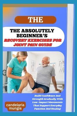 The Absolutely Beginner's Recovery Exercises for Joint Pain Guide: Build Confidence And Strength Gradually With Low-Impact Movements That Support Everyday Function And Healing - Candelaria Mungia - cover