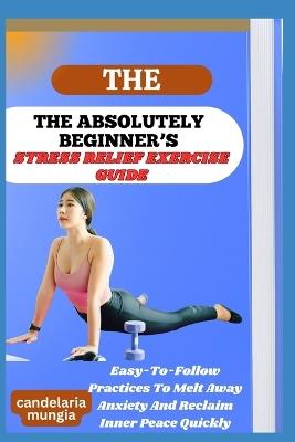 The Absolutely Beginner's Stress Relief Exercise Guide: Easy-To-Follow Practices To Melt Away Anxiety And Reclaim Inner Peace Quickly - Candelaria Mungia - cover