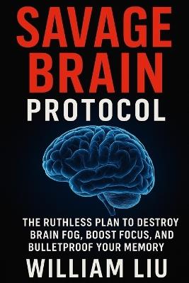 Savage Brain Protocol: The Ruthless Plan to Destroy Brain Fog, Boost Focus, and Bulletproof Your Memory - William Liu - cover