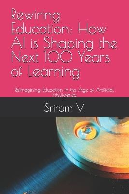 Rewiring Education: How AI is Shaping the Next 100 Years of Learning: Reimagining Education in the Age of Artificial Intelligence - Sriram V - cover