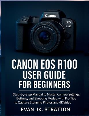 Canon EOS R100 User Guide for Beginners: Step-by-Step Manual to Master Camera Settings, Buttons, and Shooting Modes, with Pro Tips to Capture Stunning Photos and 4K Video - Evan Jk Stratton - cover