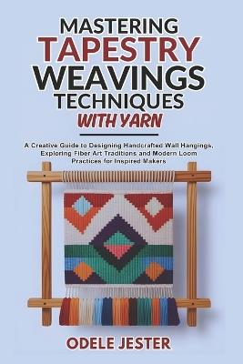Mastering Tapestry Weaving Techniques With Yarn: A Creative Guide to Designing Handcrafted Wall Hangings, Exploring Fiber Art Traditions and Modern Loom Practices for Inspired Makers - Odele Jester - cover