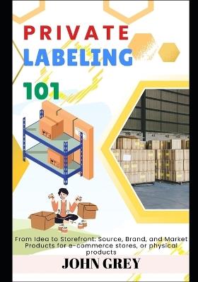 Private Labeling 101: From Idea to Storefront: Source, Brand, and Market Products for e-commerce stores, or physical products - John Grey - cover