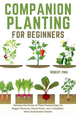 Companion Planting For Beginners: Harness the Power of Plant Partnerships for Bigger Harvests, Fewer Pests, and a Healthier, More Sustainable Garden - Robert Pina - cover