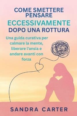Come Smettere Di Pensare Eccessivamente Dopo Una Rottura: Una guida curativa per calmare la mente, liberare l'ansia e andare avanti con forza - Sandra Carter - cover