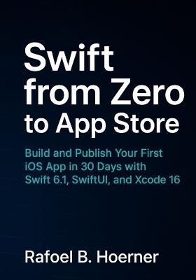 Swift from Zero to App Store: Build and Publish Your First iOS App in 30 Days with Swift 6.1, SwiftUI, and Xcode 16 - Rafoel B Hoerner - cover