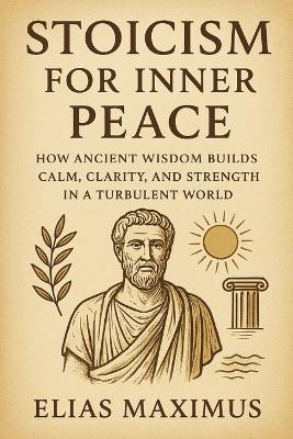 Stoicism for Inner Peace: How Ancient Wisdom Builds Calm, Clarity, and Strength in a Turbulent World - Elias Maximus - cover