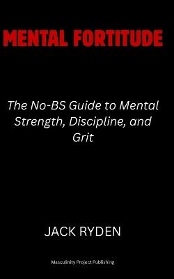 Mental Fortitude: The No-BS Guide to Mental Strength, Discipline, and Grit - Jack Ryden - cover