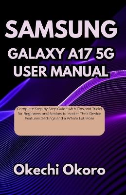 Samsung Galaxy A17 5g User Manual: Complete Step by Step Guide with Tips and Tricks for Beginners and Seniors to Master Their Device Features, Settings and a Whole Lot More - Okechi Okoro - cover