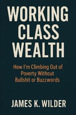 Working Class Wealth: How I'm Climbing Out of Poverty Without Bullshit or Buzzwords - James K Wilder - cover