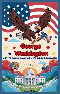 George Washington: A Kid's Guide to America's First President: An Exciting Story of Courage, Leadership, and Big Dreams - Daisy M Lee - cover