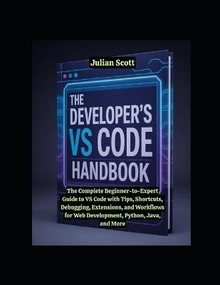 The Developer's VS Code Handbook: The Complete Beginner-to-Expert Guide to VS Code with Tips, Shortcuts, Debugging, Extensions, and Workflows for Web Development, Python, Java, and More - Julian Scott - cover
