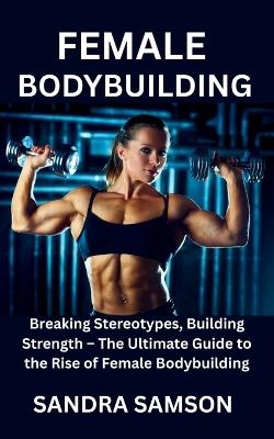 Female Bodybuilding: Breaking Stereotypes, Building Strength - The Ultimate Guide to the Rise of Female Bodybuilding - Sandra Samson - cover