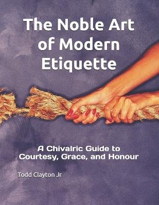 The Noble Art of Modern Etiquette: A Chivalric Guide to Courtesy, Grace, and Honour - Todd M Clayton - cover