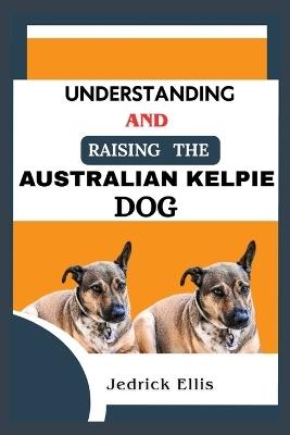 Understanding And Raising The Australian Kelpie Dog: A Friendly Guide to Home Preparation, Health, Grooming, and Daily Life with Your Canine - Jedrick Ellis - cover