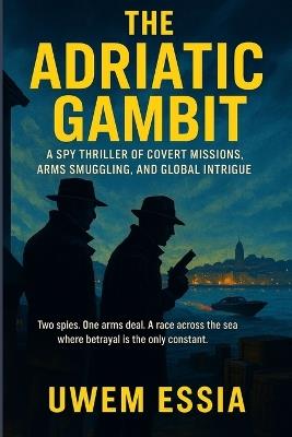 THE ADRIATIC GAMBIT A Spy Thriller of Covert Missions, Arms Smuggling, and Global Intrigue: Two spies. One arms deal. A race across the sea where betrayal is the only constant. - Uwem Essia - cover