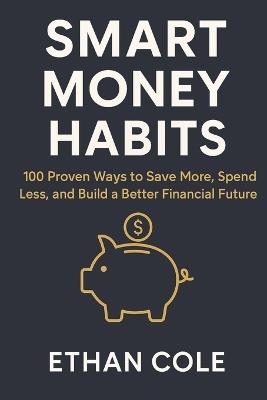 Smart Money Habits: 100 Proven Ways to Save More, Spend Less, and Build a Better Financial Future - Ethan Cole - cover