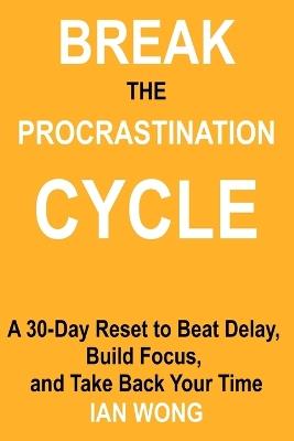 Break the Procrastination Cycle: A 30-Day Reset to Beat Delay, Build Focus, and Take Back Your Time - Ian Wong - cover