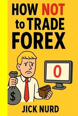 How NOT To Trade FOREX: A Comedy of Currency Errors - 16 Ways to Blow Your Account - Jick Nurd - cover