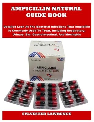 Ampicillin Natural Guide Book: Detailed Look At The Bacterial Infections That Ampicillin Is Commonly Used To Treat, Including Respiratory, Urinary, Ear, Gastrointestinal, And Meningitis - Sylvester Lawrence - cover