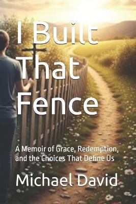 I Built That Fence: A Memoir of Grace, Redemption, and the Choices That Define Us - Michael David - cover