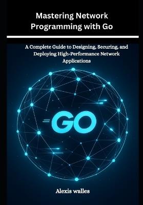 Mastering Network Programming with Go: A Complete Guide to Designing, Securing, and Deploying High-Performance Network Applications - Alexis Walles - cover