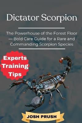 Dictator Scorpion: The Powerhouse of the Forest Floor - Bold Care Guide for a Rare and Commanding Scorpion Species - Josh Prush - cover