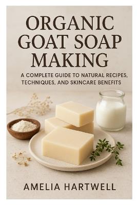 Organic Goat Soap Making: A Complete Guide to Natural Recipes, Techniques, and Skincare Benefits - Amelia Hartwell - cover