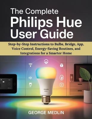 The Complete Philips Hue User Guide: Step-by-Step Instructions to Bulbs, Bridge, App, Voice Control, Energy-Saving Routines, and Integrations for a Smarter Home - George Medlin - cover