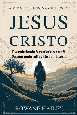 A vida e os ensinamentos de Jesus Cristo: Descobrindo a verdade sobre a pessoa mais influente da história - Rowane Hailey - cover