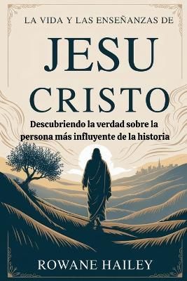 La vida y las enseñanzas de Jesucristo: Descubriendo la verdad sobre la persona más influyente de la historia - Rowane Hailey - cover