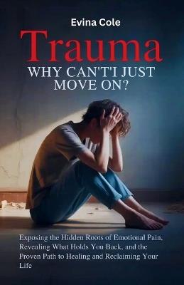 Trauma: Why Can't I Just Move On?: Exposing the Hidden Roots of Emotional Pain, Revealing What Holds You Back, and the Proven Path to Healing and Reclaiming Your Life - Evina Cole - cover