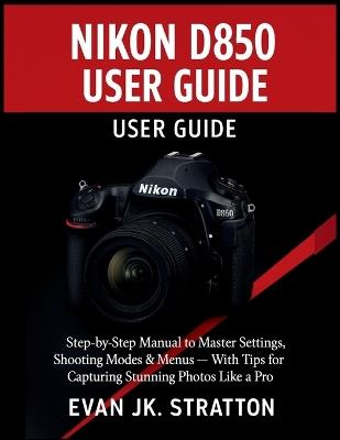 Nikon D850 User Guide: Step-by-Step Manual to Master Settings, Shooting Modes & Menus - With Tips for Capturing Stunning Photos Like a Pro - Evan Jk Stratton - cover