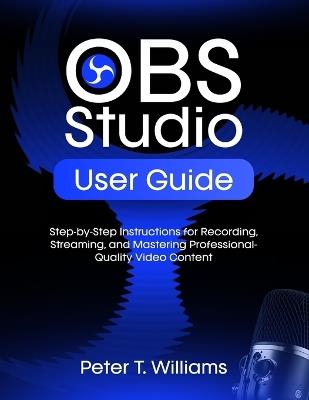 Obs Studio User Guide: Step-by-Step Instructions for Recording, Streaming, and Mastering Professional-Quality Video Content - Peter T Williams - cover