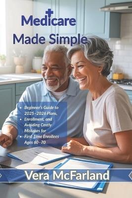 Medicare Made Simple: Your Beginner's Guide to 2025-2026 Plans, Enrollment, and Avoiding Costly Mistakes for First-Time Enrollees Ages 60-70 - Vera McFarland - cover