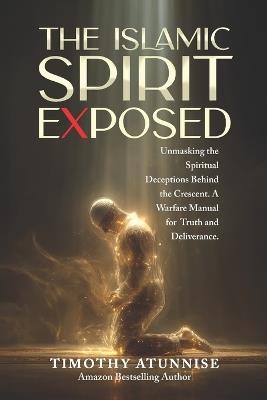 The Islamic Spirit Exposed: Unmasking the Spiritual Deceptions Behind the Crescent - A Warfare Manual for Truth and Deliverance - Timothy Atunnise - cover