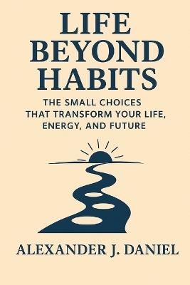 Life Beyond Habits: The Small Choices That Transform Your Life, Energy, and Future - Alexander J Daniel - cover
