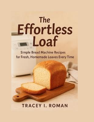 The Effortless Loaf: Simple Bread Machine Recipes for Fresh Homemade Loaves Every Time - Tracey I Roman - cover