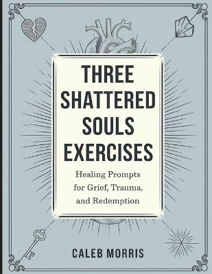 Three Shattered Souls Exercises: Healing Prompts for Grief, Trauma, and Redemption - Caleb Morris - cover