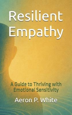 Resilient Empathy: A Guide to Thriving with Emotional Sensitivity - Aeron P White - cover