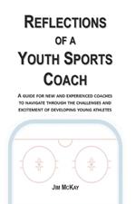 Reflections of a Youth Sports Coach: A Guide for New and Experienced Coaches to Navigate Through the Challenges and Excitement of Developing Young Athletes
